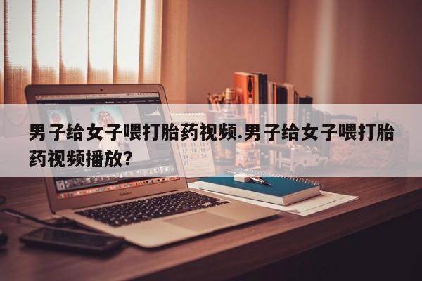 打胎药专门卖店米非司酮片哪个网站男子给女子喂打胎药视频.男子给女子喂打胎药视频播放？