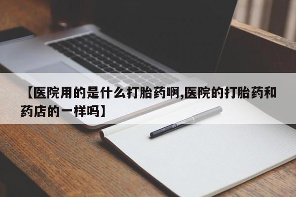 打胎药专门卖店米非司酮片哪个网站【医院用的是什么打胎药啊,医院的打胎药和药店的一样吗】