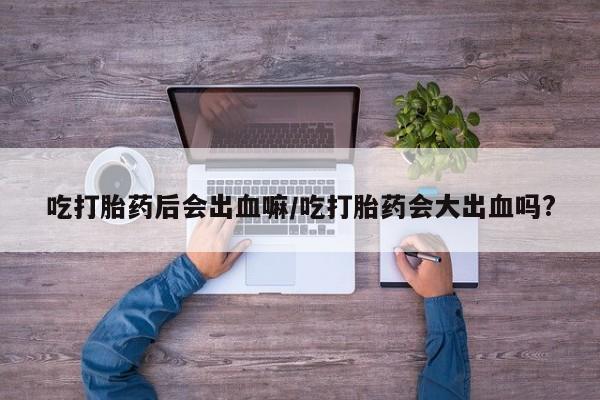 打胎药专门卖店米非司酮片哪个网站吃打胎药后会出血嘛/吃打胎药会大出血吗?