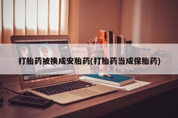 打胎药专门卖店米非司酮片哪个网站打胎药被换成安胎药(打胎药当成保胎药)