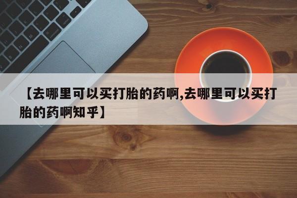 打胎药专门卖店米非司酮片哪个网站【去哪里可以买打胎的药啊,去哪里可以买打胎的药啊知乎】