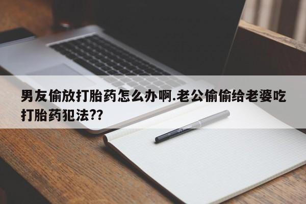 打胎药专门卖店米非司酮片哪个网站男友偷放打胎药怎么办啊.老公偷偷给老婆吃打胎药犯法?？