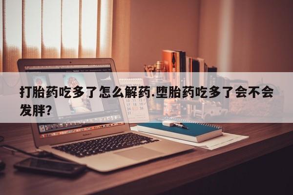 打胎药专门卖店米非司酮片哪个网站打胎药吃多了怎么解药.堕胎药吃多了会不会发胖？