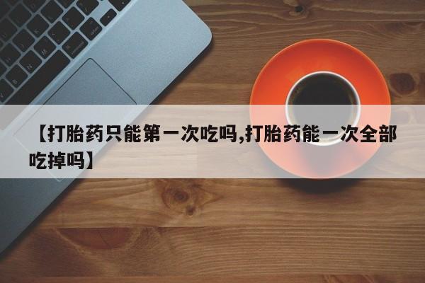 打胎药专门卖店米非司酮片哪个网站【打胎药只能第一次吃吗,打胎药能一次全部吃掉吗】