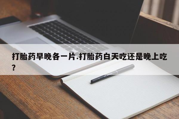 打胎药专门卖店米非司酮片哪个网站打胎药早晚各一片.打胎药白天吃还是晚上吃？