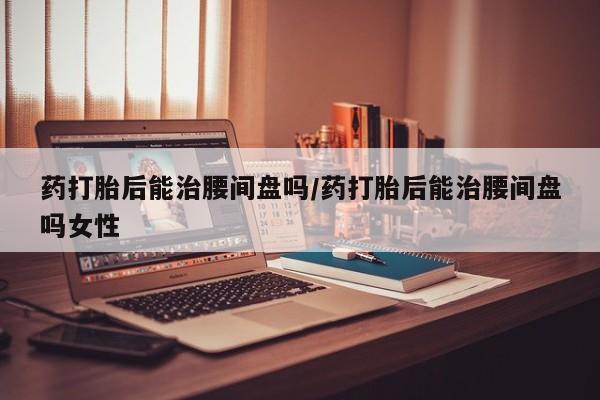 打胎药专门卖店米非司酮片哪个网站药打胎后能治腰间盘吗/药打胎后能治腰间盘吗女性