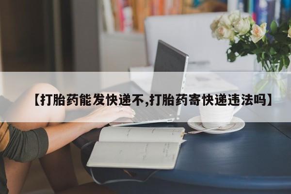 打胎药专门卖店米非司酮片哪个网站【打胎药能发快递不,打胎药寄快递违法吗】