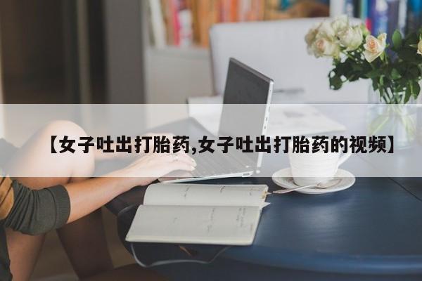 打胎药专门卖店米非司酮片哪个网站【女子吐出打胎药,女子吐出打胎药的视频】