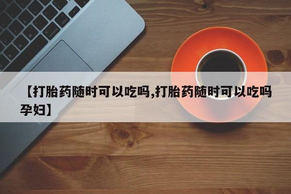 打胎药专门卖店米非司酮片哪个网站【打胎药随时可以吃吗,打胎药随时可以吃吗孕妇】