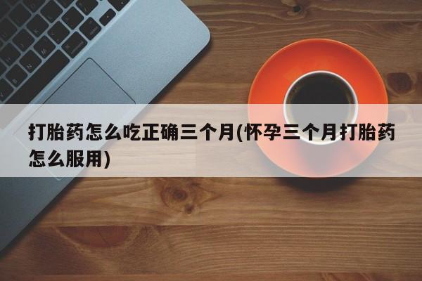 打胎药专门卖店米非司酮片哪个网站打胎药怎么吃正确三个月(怀孕三个月打胎药怎么服用)