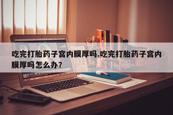 打胎药专门卖店米非司酮片哪个网站吃完打胎药子宫内膜厚吗.吃完打胎药子宫内膜厚吗怎么办？