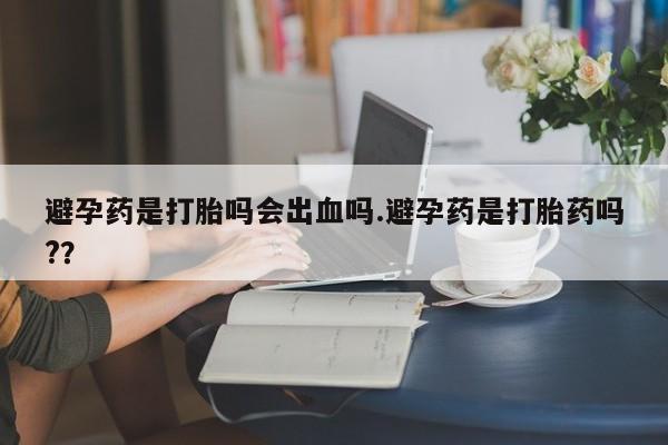 打胎药专门卖店米非司酮片哪个网站避孕药是打胎吗会出血吗.避孕药是打胎药吗?？