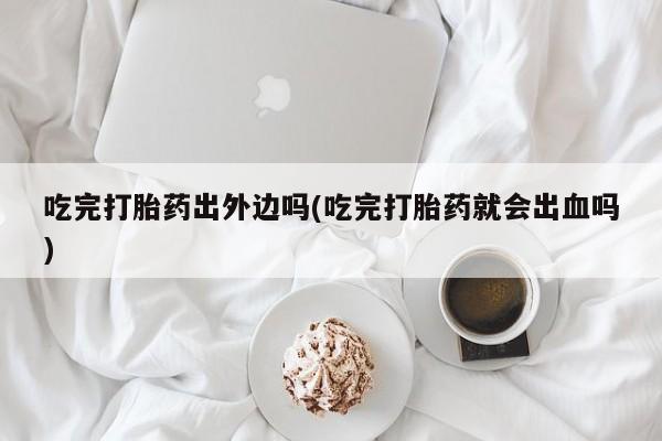 打胎药专门卖店米非司酮片哪个网站吃完打胎药出外边吗(吃完打胎药就会出血吗)