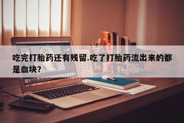 打胎药专门卖店米非司酮片哪个网站吃完打胎药还有残留.吃了打胎药流出来的都是血块？