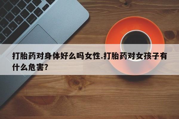 打胎药专门卖店米非司酮片哪个网站打胎药对身体好么吗女性.打胎药对女孩子有什么危害？