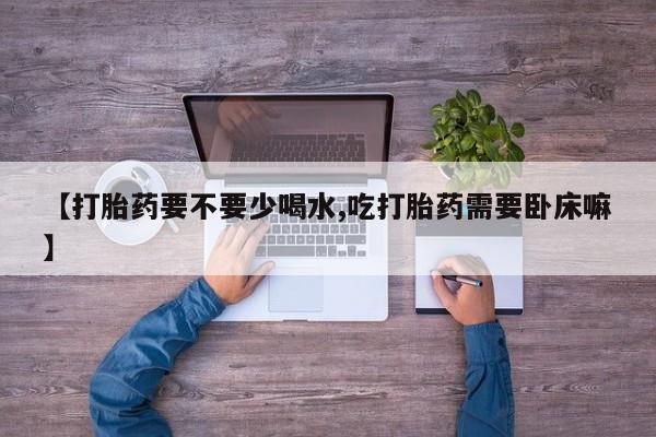 打胎药专门卖店米非司酮片哪个网站【打胎药要不要少喝水,吃打胎药需要卧床嘛】
