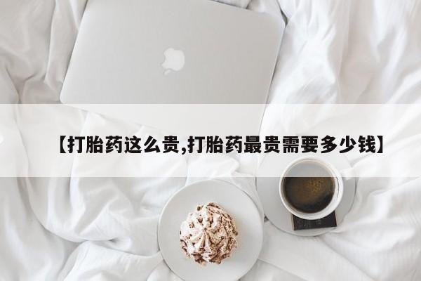 打胎药专门卖店米非司酮片哪个网站【打胎药这么贵,打胎药最贵需要多少钱】