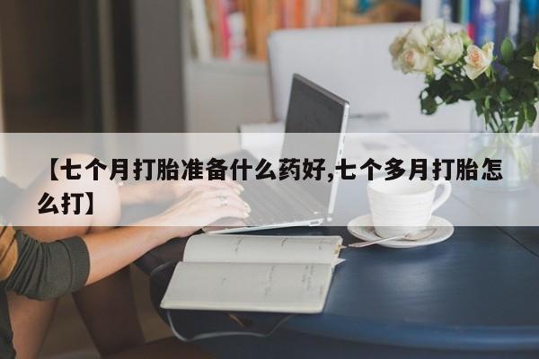 打胎药专门卖店米非司酮片哪个网站【七个月打胎准备什么药好,七个多月打胎怎么打】