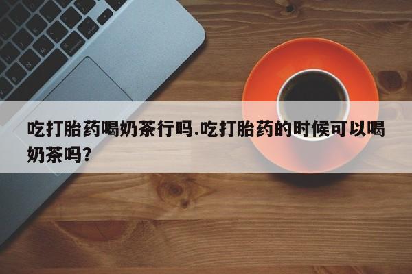 打胎药专门卖店米非司酮片哪个网站吃打胎药喝奶茶行吗.吃打胎药的时候可以喝奶茶吗？