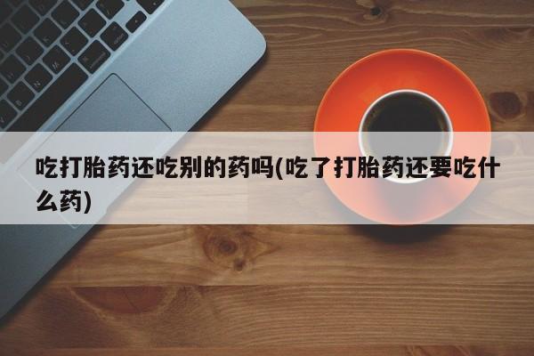 打胎药专门卖店米非司酮片哪个网站吃打胎药还吃别的药吗(吃了打胎药还要吃什么药)