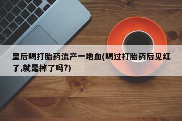 打胎药专门卖店米非司酮片哪个网站皇后喝打胎药流产一地血(喝过打胎药后见红了,就是掉了吗?)
