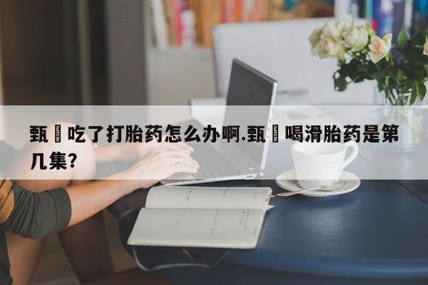 打胎药专门卖店米非司酮片哪个网站甄嬛吃了打胎药怎么办啊.甄嬛喝滑胎药是第几集？