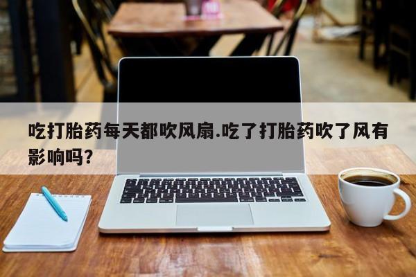 打胎药专门卖店米非司酮片哪个网站吃打胎药每天都吹风扇.吃了打胎药吹了风有影响吗？