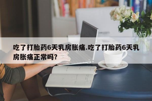 打胎药专门卖店米非司酮片哪个网站吃了打胎药6天乳房胀痛.吃了打胎药6天乳房胀痛正常吗？