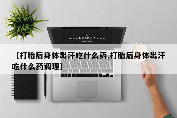 打胎药专门卖店米非司酮片哪个网站【打胎后身体出汗吃什么药,打胎后身体出汗吃什么药调理】