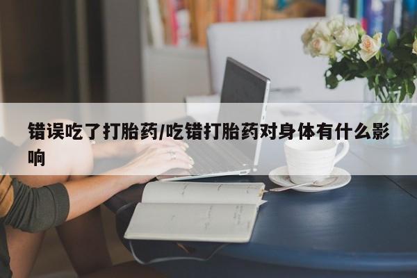 打胎药专门卖店米非司酮片哪个网站错误吃了打胎药/吃错打胎药对身体有什么影响