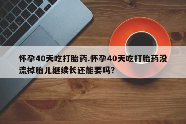打胎药专门卖店米非司酮片哪个网站怀孕40天吃打胎药.怀孕40天吃打胎药没流掉胎儿继续长还能要吗？