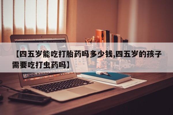 打胎药专门卖店米非司酮片哪个网站【四五岁能吃打胎药吗多少钱,四五岁的孩子需要吃打虫药吗】