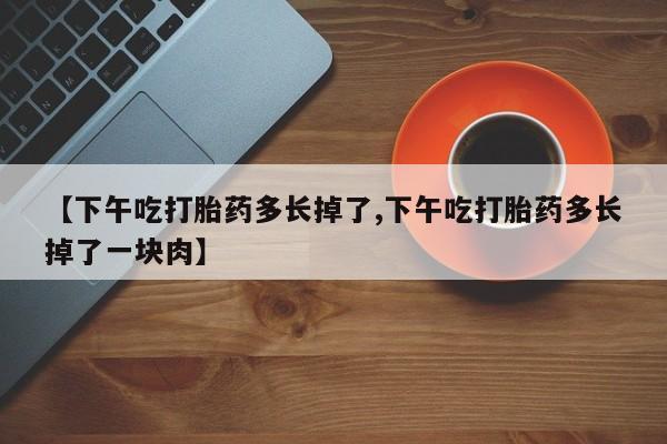 打胎药专门卖店米非司酮片哪个网站【下午吃打胎药多长掉了,下午吃打胎药多长掉了一块肉】