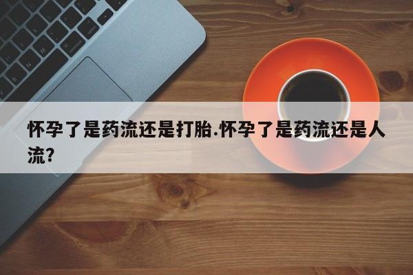 打胎药专门卖店米非司酮片哪个网站怀孕了是药流还是打胎.怀孕了是药流还是人流？