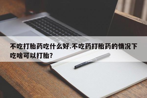 打胎药专门卖店米非司酮片哪个网站不吃打胎药吃什么好.不吃药打胎药的情况下吃啥可以打胎？