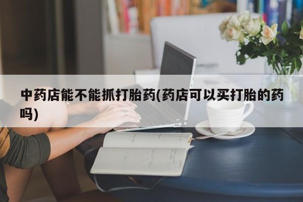 打胎药专门卖店米非司酮片哪个网站中药店能不能抓打胎药(药店可以买打胎的药吗)