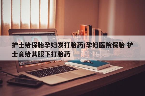 打胎药专门卖店米非司酮片哪个网站护士给保胎孕妇发打胎药/孕妇医院保胎 护士竟给其服下打胎药