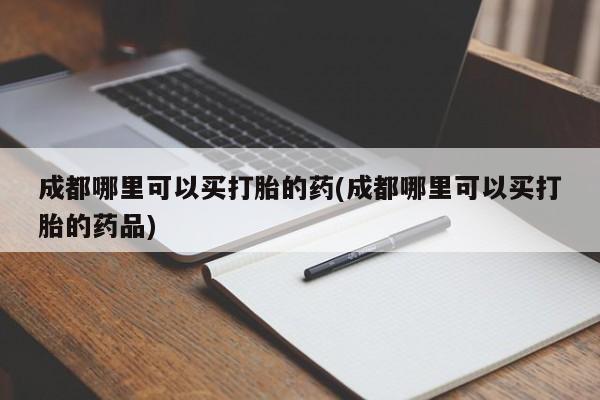 打胎药专门卖店米非司酮片哪个网站成都哪里可以买打胎的药(成都哪里可以买打胎的药品)