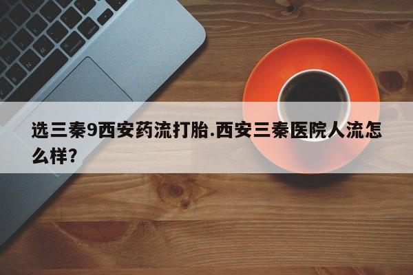 打胎药专门卖店米非司酮片哪个网站选三秦9西安药流打胎.西安三秦医院人流怎么样？