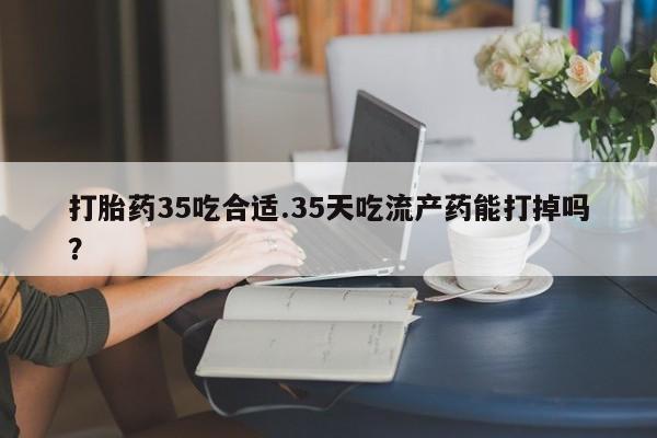 打胎药专门卖店米非司酮片哪个网站打胎药35吃合适.35天吃流产药能打掉吗？