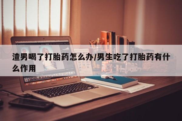打胎药专门卖店米非司酮片哪个网站渣男喝了打胎药怎么办/男生吃了打胎药有什么作用
