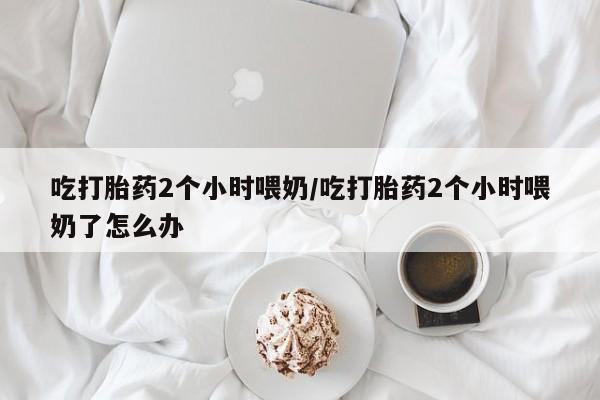 打胎药专门卖店米非司酮片哪个网站吃打胎药2个小时喂奶/吃打胎药2个小时喂奶了怎么办
