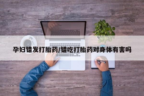 打胎药专门卖店米非司酮片哪个网站孕妇错发打胎药/错吃打胎药对身体有害吗