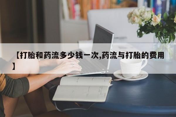 打胎药专门卖店米非司酮片哪个网站【打胎和药流多少钱一次,药流与打胎的费用】