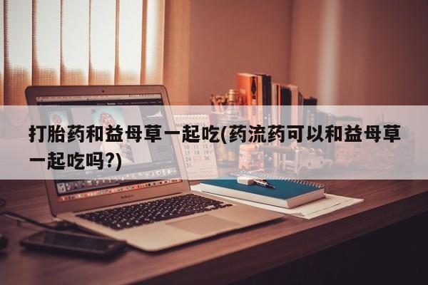 打胎药专门卖店米非司酮片哪个网站打胎药和益母草一起吃(药流药可以和益母草一起吃吗?)