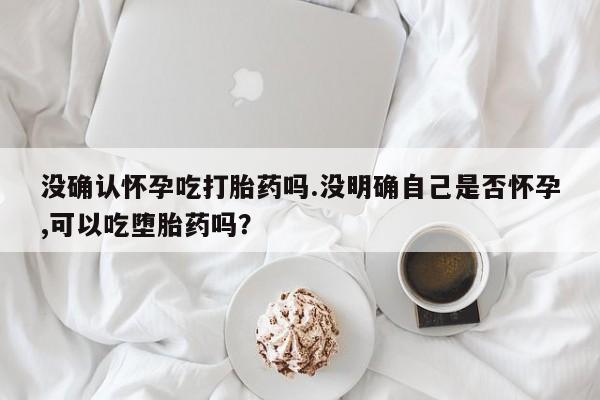 打胎药专门卖店米非司酮片哪个网站没确认怀孕吃打胎药吗.没明确自己是否怀孕,可以吃堕胎药吗？