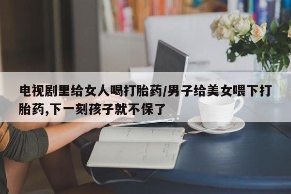打胎药专门卖店米非司酮片哪个网站电视剧里给女人喝打胎药/男子给美女喂下打胎药,下一刻孩子就不保了