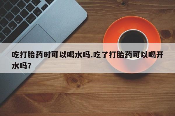 打胎药专门卖店米非司酮片哪个网站吃打胎药时可以喝水吗.吃了打胎药可以喝开水吗？