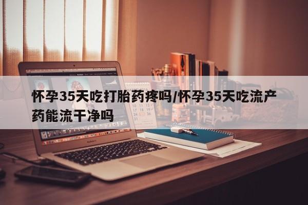 打胎药专门卖店米非司酮片哪个网站怀孕35天吃打胎药疼吗/怀孕35天吃流产药能流干净吗