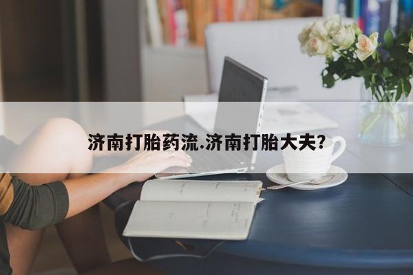 打胎药专门卖店米非司酮片哪个网站济南打胎药流.济南打胎大夫？